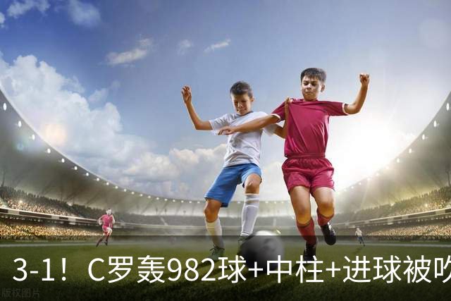 3-1！C罗轰982球+中柱+进球被吹，赛后这一举动才是真格局